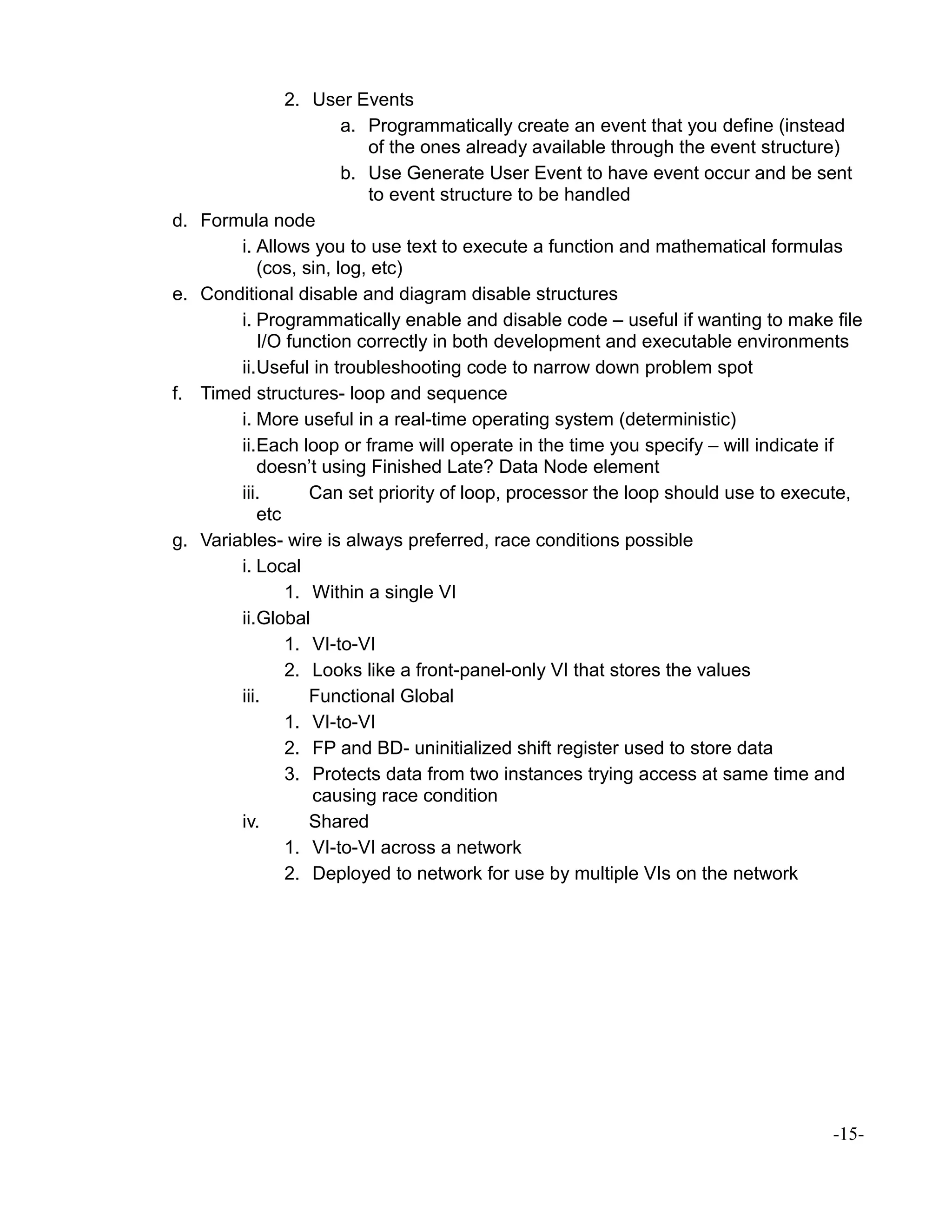2. User Events
a. Programmatically create an event that you define (instead
of the ones already available through the event structure)
b. Use Generate User Event to have event occur and be sent
to event structure to be handled
d. Formula node
i. Allows you to use text to execute a function and mathematical formulas
(cos, sin, log, etc)
e. Conditional disable and diagram disable structures
i. Programmatically enable and disable code – useful if wanting to make file
I/O function correctly in both development and executable environments
ii.Useful in troubleshooting code to narrow down problem spot
f. Timed structures- loop and sequence
i. More useful in a real-time operating system (deterministic)
ii.Each loop or frame will operate in the time you specify – will indicate if
doesn’t using Finished Late? Data Node element
iii. Can set priority of loop, processor the loop should use to execute,
etc
g. Variables- wire is always preferred, race conditions possible
i. Local
1. Within a single VI
ii.Global
1. VI-to-VI
2. Looks like a front-panel-only VI that stores the values
iii. Functional Global
1. VI-to-VI
2. FP and BD- uninitialized shift register used to store data
3. Protects data from two instances trying access at same time and
causing race condition
iv. Shared
1. VI-to-VI across a network
2. Deployed to network for use by multiple VIs on the network
-15-
 