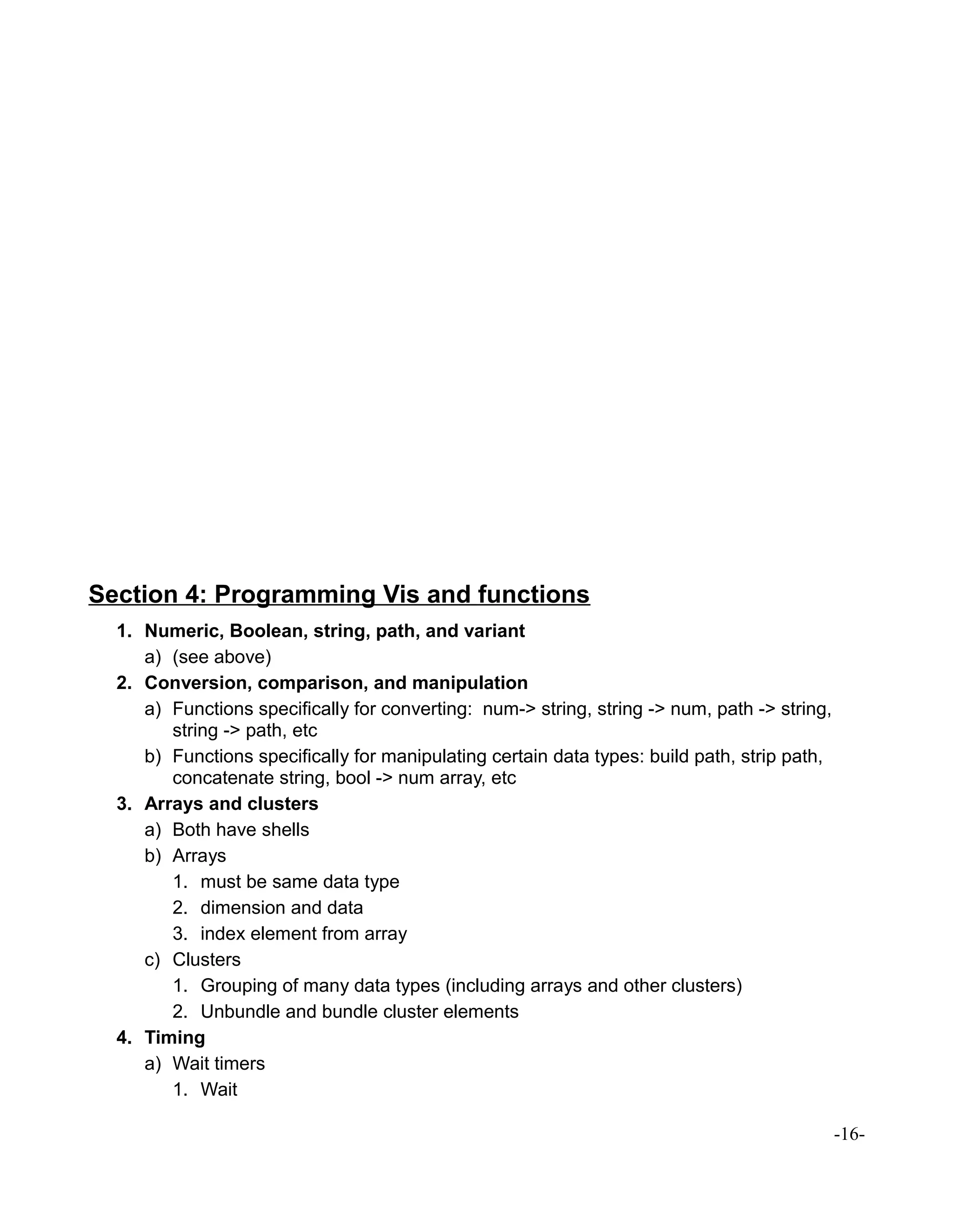 Section 4: Programming Vis and functions
1. Numeric, Boolean, string, path, and variant
a) (see above)
2. Conversion, comparison, and manipulation
a) Functions specifically for converting: num-> string, string -> num, path -> string,
string -> path, etc
b) Functions specifically for manipulating certain data types: build path, strip path,
concatenate string, bool -> num array, etc
3. Arrays and clusters
a) Both have shells
b) Arrays
1. must be same data type
2. dimension and data
3. index element from array
c) Clusters
1. Grouping of many data types (including arrays and other clusters)
2. Unbundle and bundle cluster elements
4. Timing
a) Wait timers
1. Wait
-16-
 