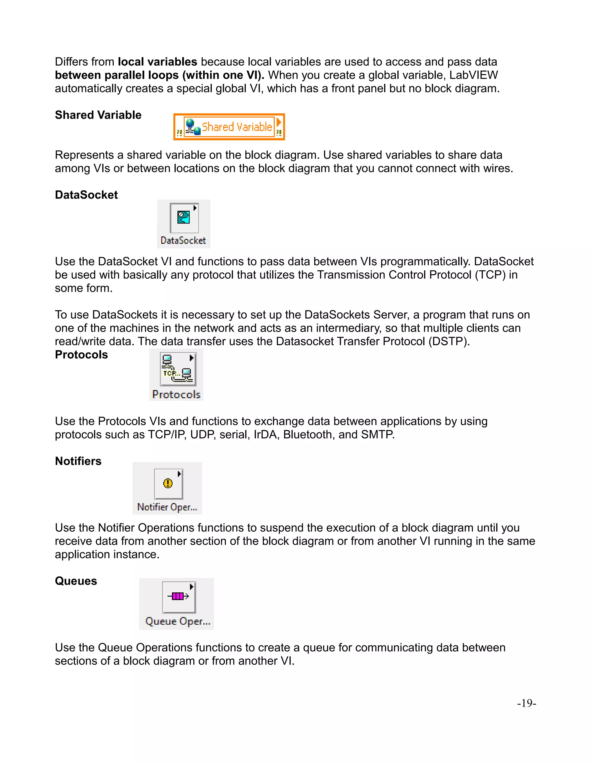 Differs from local variables because local variables are used to access and pass data
between parallel loops (within one VI). When you create a global variable, LabVIEW
automatically creates a special global VI, which has a front panel but no block diagram.
Shared Variable
Represents a shared variable on the block diagram. Use shared variables to share data
among VIs or between locations on the block diagram that you cannot connect with wires.
DataSocket
Use the DataSocket VI and functions to pass data between VIs programmatically. DataSocket
be used with basically any protocol that utilizes the Transmission Control Protocol (TCP) in
some form.
To use DataSockets it is necessary to set up the DataSockets Server, a program that runs on
one of the machines in the network and acts as an intermediary, so that multiple clients can
read/write data. The data transfer uses the Datasocket Transfer Protocol (DSTP).
Protocols
Use the Protocols VIs and functions to exchange data between applications by using
protocols such as TCP/IP, UDP, serial, IrDA, Bluetooth, and SMTP.
Notifiers
Use the Notifier Operations functions to suspend the execution of a block diagram until you
receive data from another section of the block diagram or from another VI running in the same
application instance.
Queues
Use the Queue Operations functions to create a queue for communicating data between
sections of a block diagram or from another VI.
-19-
 
