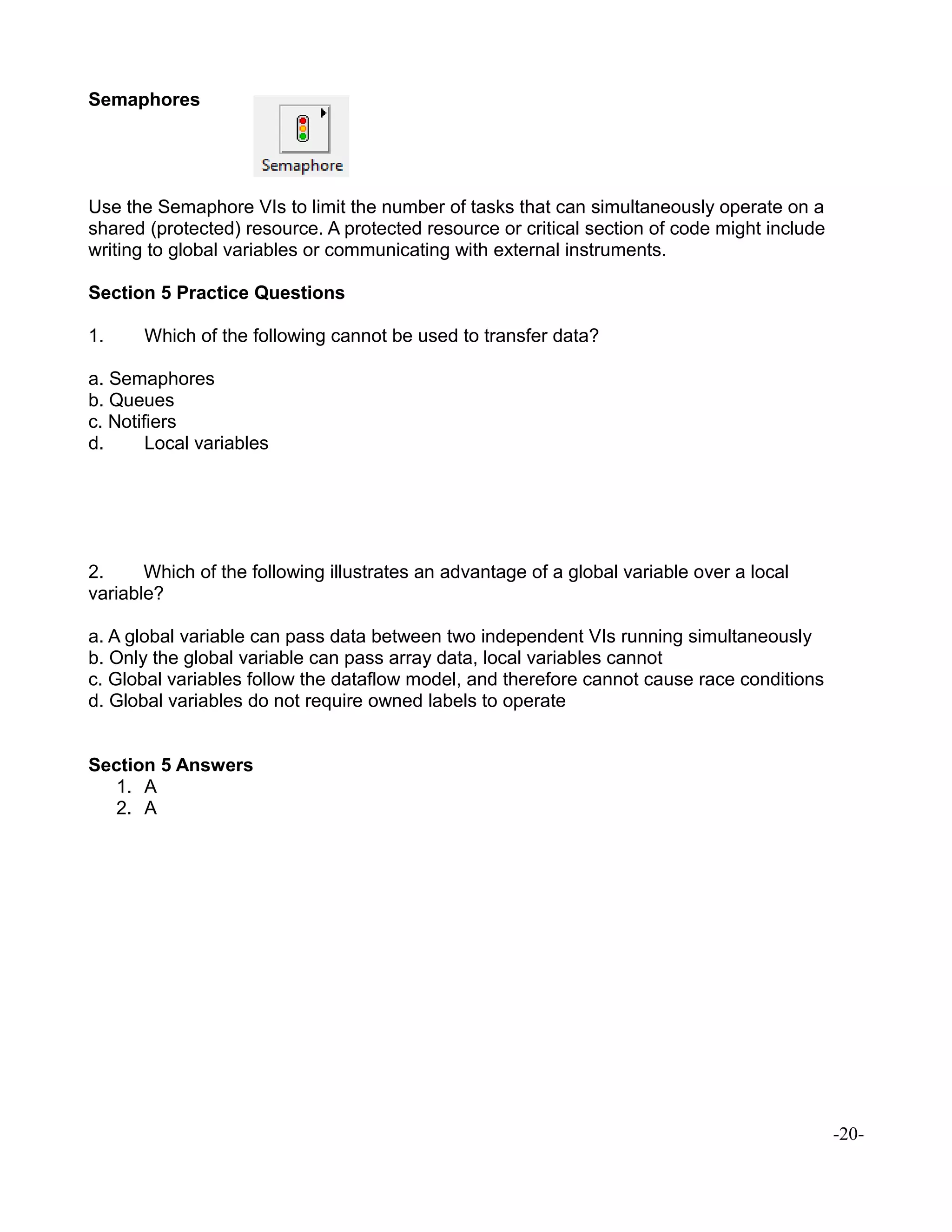 Semaphores
Use the Semaphore VIs to limit the number of tasks that can simultaneously operate on a
shared (protected) resource. A protected resource or critical section of code might include
writing to global variables or communicating with external instruments.
Section 5 Practice Questions
1. Which of the following cannot be used to transfer data?
a. Semaphores
b. Queues
c. Notifiers
d. Local variables
2. Which of the following illustrates an advantage of a global variable over a local
variable?
a. A global variable can pass data between two independent VIs running simultaneously
b. Only the global variable can pass array data, local variables cannot
c. Global variables follow the dataflow model, and therefore cannot cause race conditions
d. Global variables do not require owned labels to operate
Section 5 Answers
1. A
2. A
-20-
 