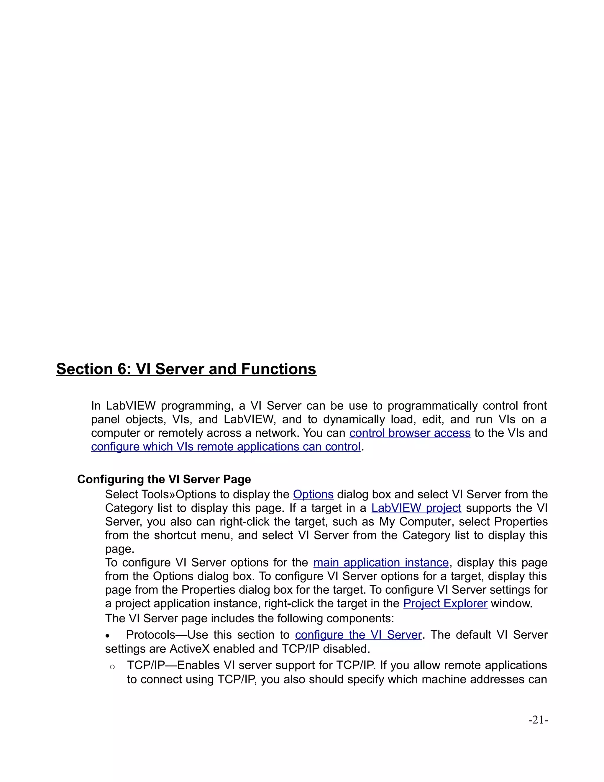 Section 6: VI Server and Functions
In LabVIEW programming, a VI Server can be use to programmatically control front
panel objects, VIs, and LabVIEW, and to dynamically load, edit, and run VIs on a
computer or remotely across a network. You can control browser access to the VIs and
configure which VIs remote applications can control.
Configuring the VI Server Page
Select Tools»Options to display the Options dialog box and select VI Server from the
Category list to display this page. If a target in a LabVIEW project supports the VI
Server, you also can right-click the target, such as My Computer, select Properties
from the shortcut menu, and select VI Server from the Category list to display this
page.
To configure VI Server options for the main application instance, display this page
from the Options dialog box. To configure VI Server options for a target, display this
page from the Properties dialog box for the target. To configure VI Server settings for
a project application instance, right-click the target in the Project Explorer window.
The VI Server page includes the following components:
• Protocols—Use this section to configure the VI Server. The default VI Server
settings are ActiveX enabled and TCP/IP disabled.
o TCP/IP—Enables VI server support for TCP/IP. If you allow remote applications
to connect using TCP/IP, you also should specify which machine addresses can
-21-
 