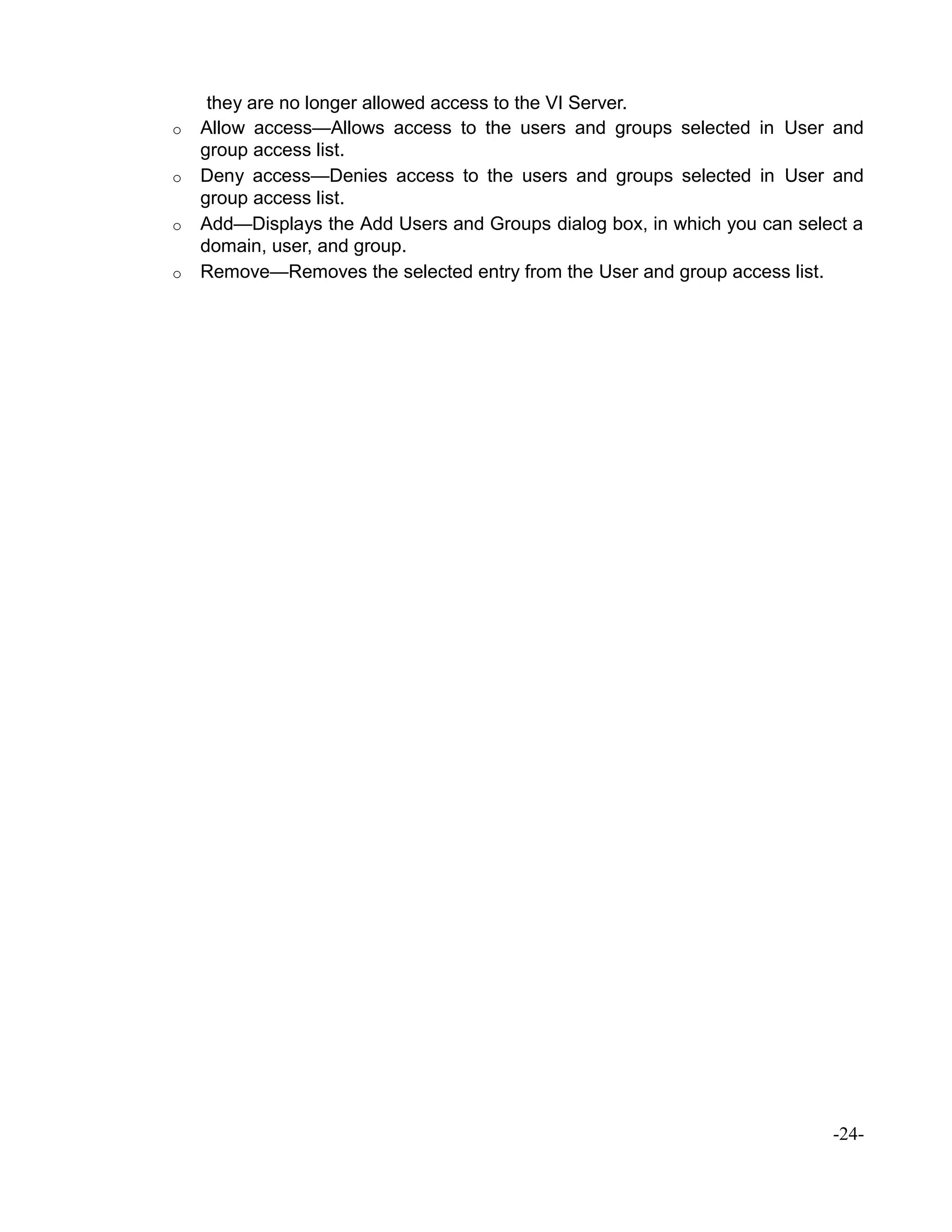 they are no longer allowed access to the VI Server.
o Allow access—Allows access to the users and groups selected in User and
group access list.
o Deny access—Denies access to the users and groups selected in User and
group access list.
o Add—Displays the Add Users and Groups dialog box, in which you can select a
domain, user, and group.
o Remove—Removes the selected entry from the User and group access list.
-24-
 
