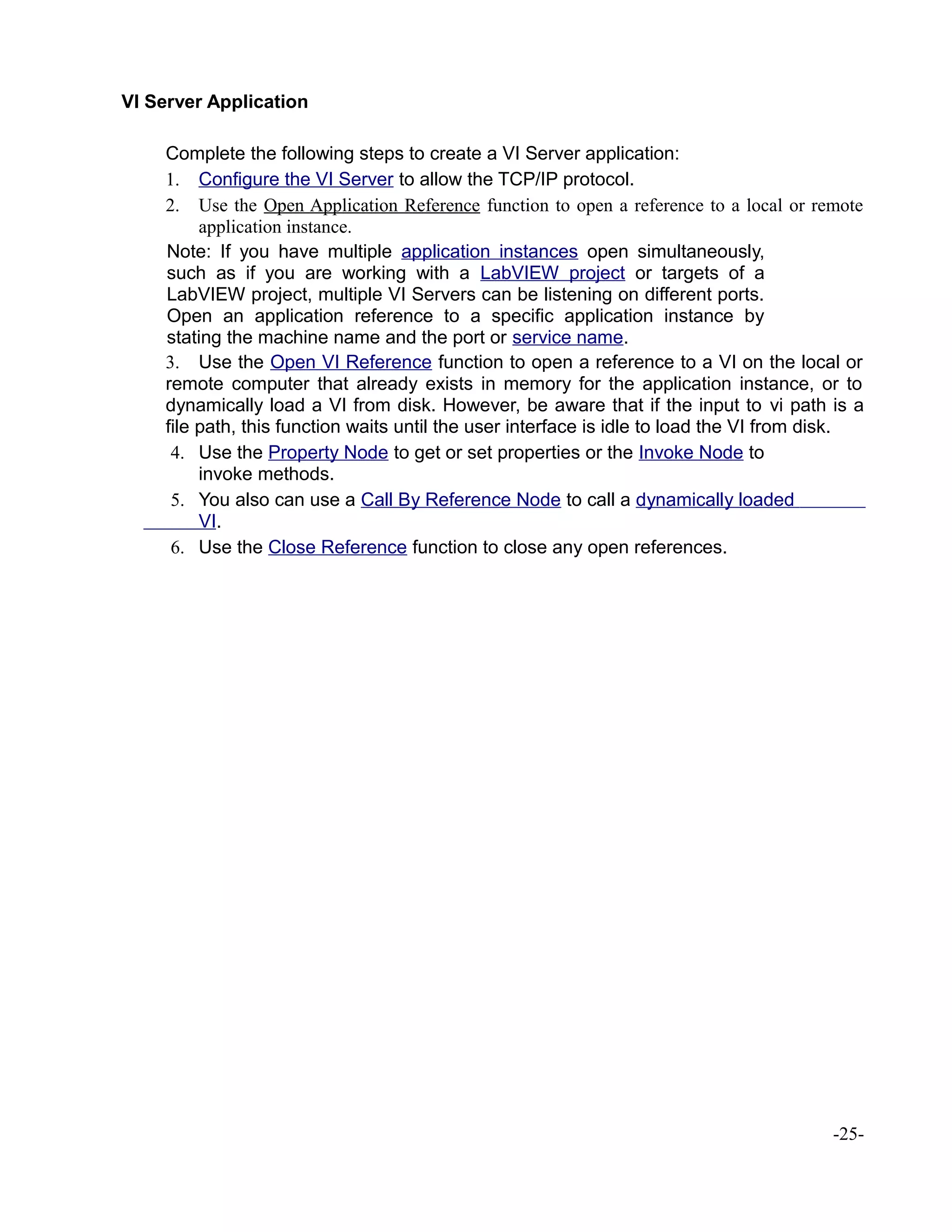 VI Server Application
Complete the following steps to create a VI Server application:
1. Configure the VI Server to allow the TCP/IP protocol.
2. Use the Open Application Reference function to open a reference to a local or remote
application instance.
Note: If you have multiple application instances open simultaneously,
such as if you are working with a LabVIEW project or targets of a
LabVIEW project, multiple VI Servers can be listening on different ports.
Open an application reference to a specific application instance by
stating the machine name and the port or service name.
3. Use the Open VI Reference function to open a reference to a VI on the local or
remote computer that already exists in memory for the application instance, or to
dynamically load a VI from disk. However, be aware that if the input to vi path is a
file path, this function waits until the user interface is idle to load the VI from disk.
4. Use the Property Node to get or set properties or the Invoke Node to
invoke methods.
5. You also can use a Call By Reference Node to call a dynamically loaded
VI.
6. Use the Close Reference function to close any open references.
-25-
 