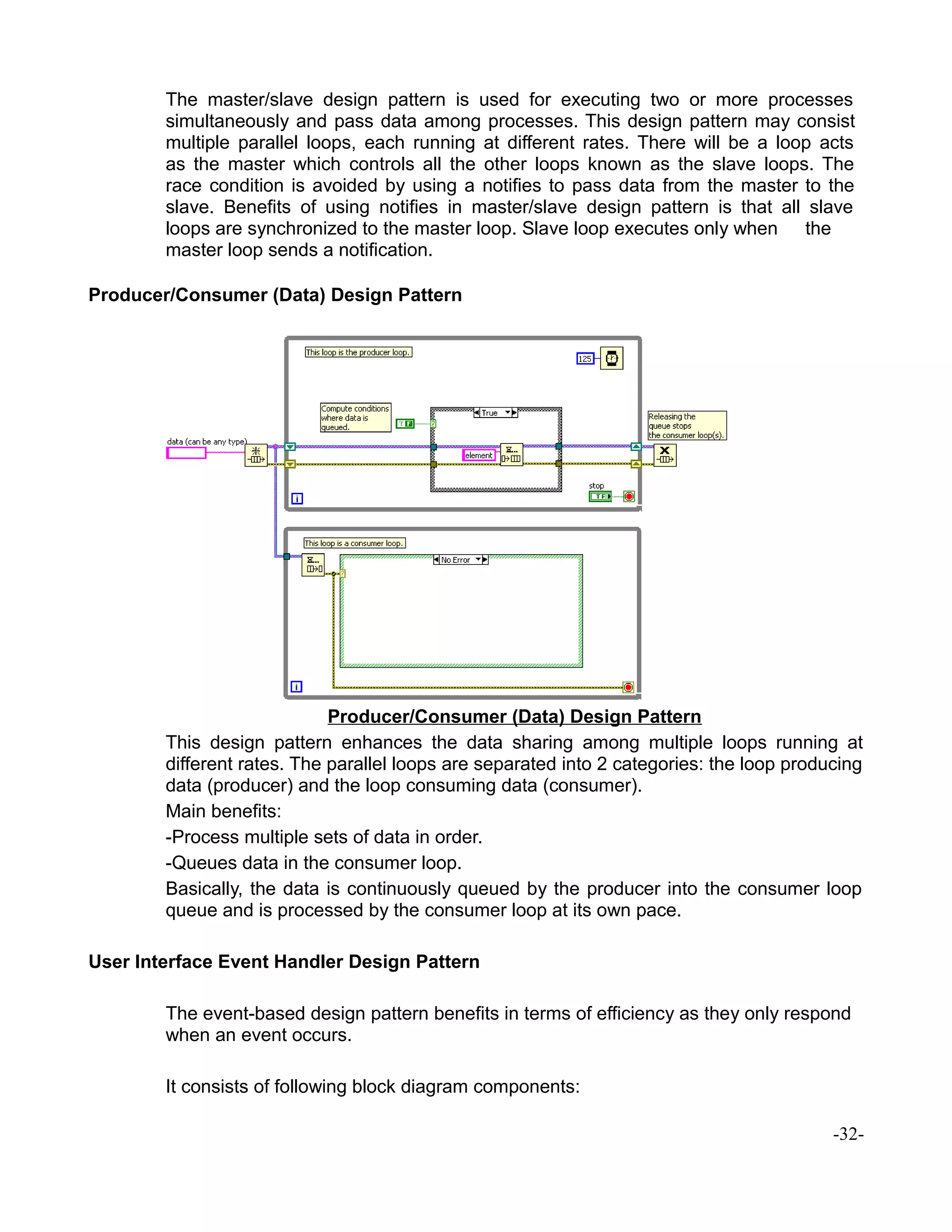 The master/slave design pattern is used for executing two or more processes
simultaneously and pass data among processes. This design pattern may consist
multiple parallel loops, each running at different rates. There will be a loop acts
as the master which controls all the other loops known as the slave loops. The
race condition is avoided by using a notifies to pass data from the master to the
slave. Benefits of using notifies in master/slave design pattern is that all slave
loops are synchronized to the master loop. Slave loop executes only when the
master loop sends a notification.
Producer/Consumer (Data) Design Pattern
Producer/Consumer (Data) Design Pattern
This design pattern enhances the data sharing among multiple loops running at
different rates. The parallel loops are separated into 2 categories: the loop producing
data (producer) and the loop consuming data (consumer).
Main benefits:
-Process multiple sets of data in order.
-Queues data in the consumer loop.
Basically, the data is continuously queued by the producer into the consumer loop
queue and is processed by the consumer loop at its own pace.
User Interface Event Handler Design Pattern
The event-based design pattern benefits in terms of efficiency as they only respond
when an event occurs.
It consists of following block diagram components:
-32-
 
