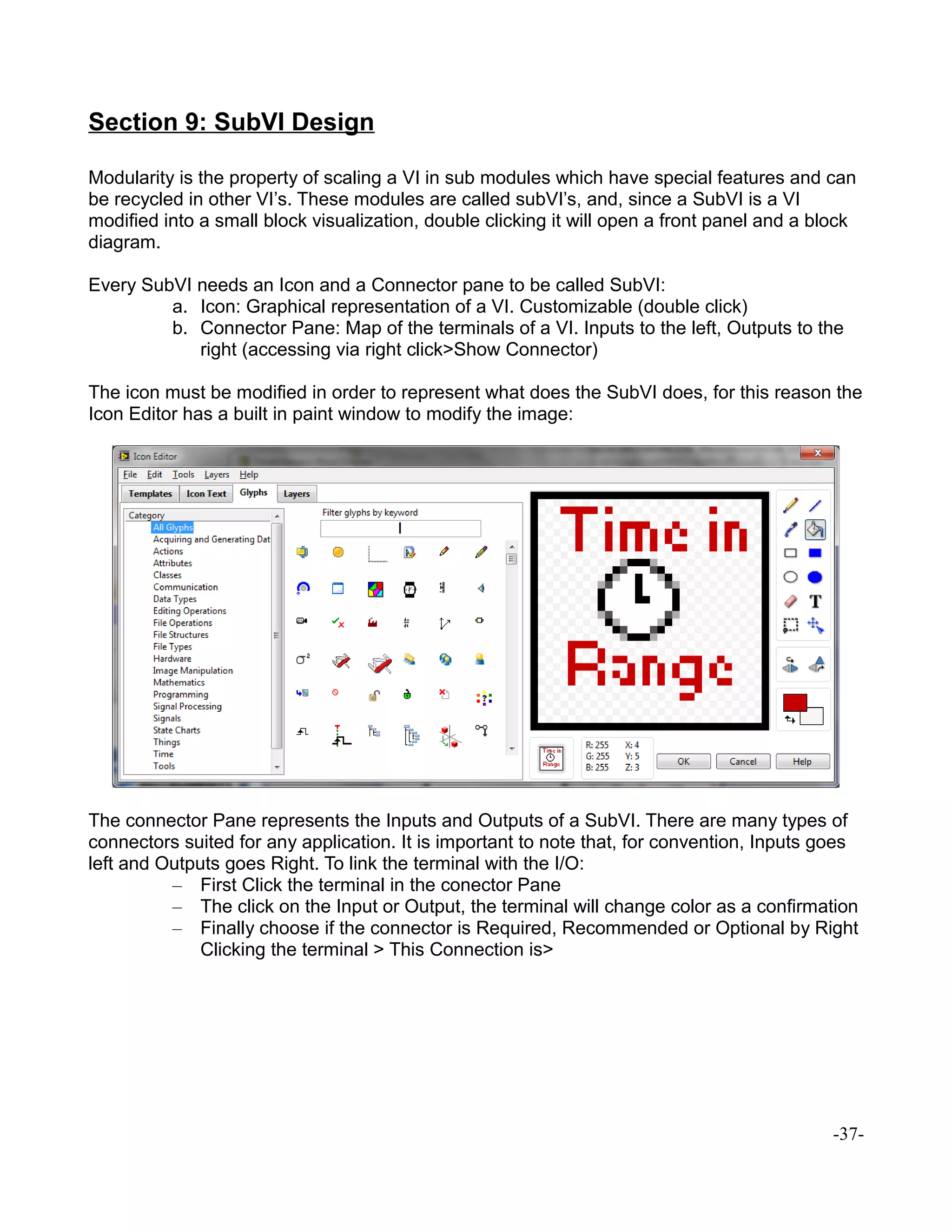 Section 9: SubVI Design
Modularity is the property of scaling a VI in sub modules which have special features and can
be recycled in other VI’s. These modules are called subVI’s, and, since a SubVI is a VI
modified into a small block visualization, double clicking it will open a front panel and a block
diagram.
Every SubVI needs an Icon and a Connector pane to be called SubVI:
a. Icon: Graphical representation of a VI. Customizable (double click)
b. Connector Pane: Map of the terminals of a VI. Inputs to the left, Outputs to the
right (accessing via right click>Show Connector)
The icon must be modified in order to represent what does the SubVI does, for this reason the
Icon Editor has a built in paint window to modify the image:
The connector Pane represents the Inputs and Outputs of a SubVI. There are many types of
connectors suited for any application. It is important to note that, for convention, Inputs goes
left and Outputs goes Right. To link the terminal with the I/O:
– First Click the terminal in the conector Pane
– The click on the Input or Output, the terminal will change color as a confirmation
– Finally choose if the connector is Required, Recommended or Optional by Right
Clicking the terminal > This Connection is>
-37-
 