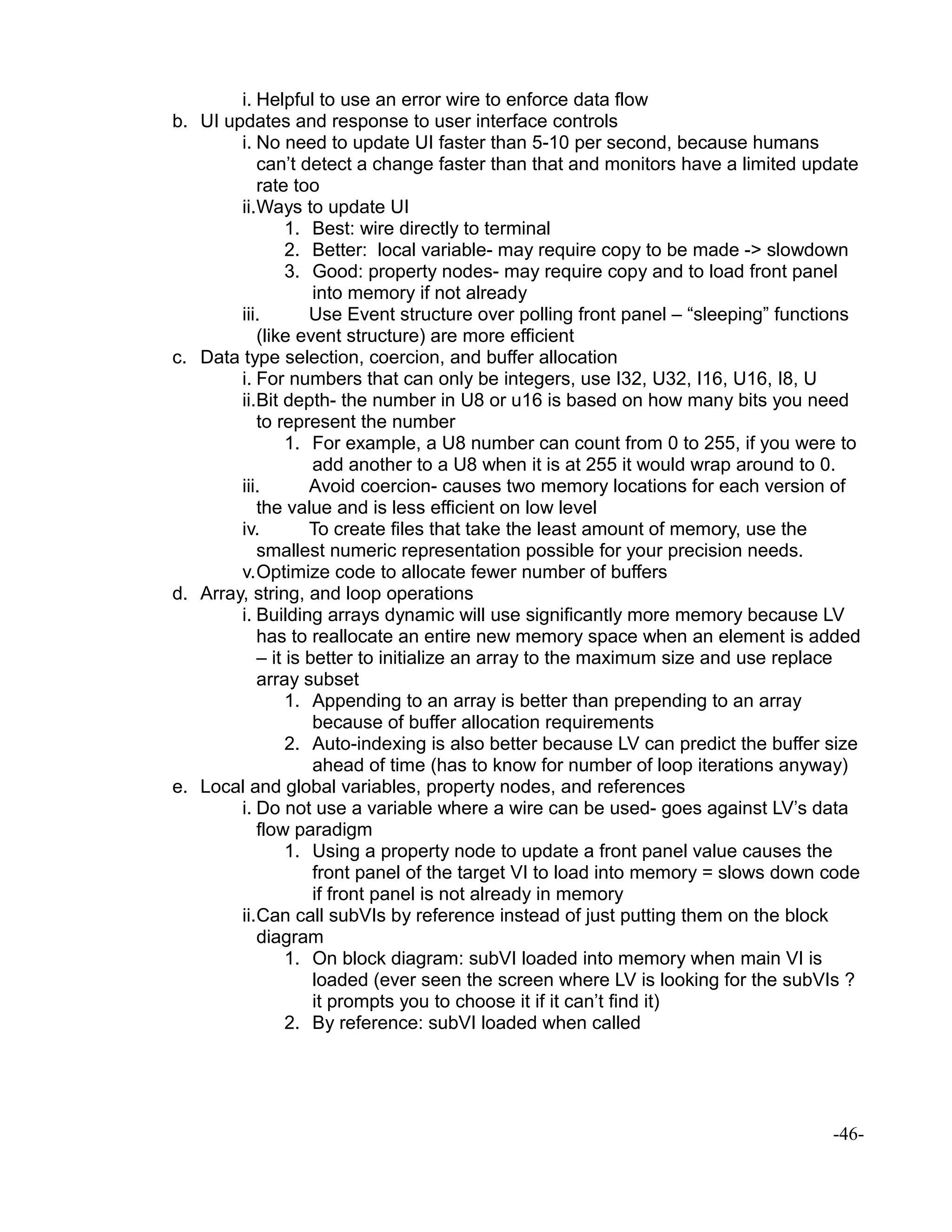 i. Helpful to use an error wire to enforce data flow
b. UI updates and response to user interface controls
i. No need to update UI faster than 5-10 per second, because humans
can’t detect a change faster than that and monitors have a limited update
rate too
ii.Ways to update UI
1. Best: wire directly to terminal
2. Better: local variable- may require copy to be made -> slowdown
3. Good: property nodes- may require copy and to load front panel
into memory if not already
iii. Use Event structure over polling front panel – “sleeping” functions
(like event structure) are more efficient
c. Data type selection, coercion, and buffer allocation
i. For numbers that can only be integers, use I32, U32, I16, U16, I8, U
ii.Bit depth- the number in U8 or u16 is based on how many bits you need
to represent the number
1. For example, a U8 number can count from 0 to 255, if you were to
add another to a U8 when it is at 255 it would wrap around to 0.
iii. Avoid coercion- causes two memory locations for each version of
the value and is less efficient on low level
iv. To create files that take the least amount of memory, use the
smallest numeric representation possible for your precision needs.
v.Optimize code to allocate fewer number of buffers
d. Array, string, and loop operations
i. Building arrays dynamic will use significantly more memory because LV
has to reallocate an entire new memory space when an element is added
– it is better to initialize an array to the maximum size and use replace
array subset
1. Appending to an array is better than prepending to an array
because of buffer allocation requirements
2. Auto-indexing is also better because LV can predict the buffer size
ahead of time (has to know for number of loop iterations anyway)
e. Local and global variables, property nodes, and references
i. Do not use a variable where a wire can be used- goes against LV’s data
flow paradigm
1. Using a property node to update a front panel value causes the
front panel of the target VI to load into memory = slows down code
if front panel is not already in memory
ii.Can call subVIs by reference instead of just putting them on the block
diagram
1. On block diagram: subVI loaded into memory when main VI is
loaded (ever seen the screen where LV is looking for the subVIs ?
it prompts you to choose it if it can’t find it)
2. By reference: subVI loaded when called
-46-
 