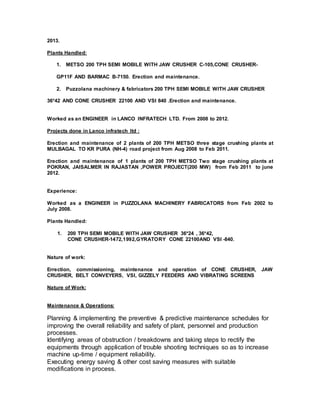 2013.
Plants Handled:
1. METSO 200 TPH SEMI MOBILE WITH JAW CRUSHER C-105,CONE CRUSHER-
GP11F AND BARMAC B-7150. Erection and maintenance.
2. Puzzolana machinery & fabricators 200 TPH SEMI MOBILE WITH JAW CRUSHER
36*42 AND CONE CRUSHER 22100 AND VSI 840 .Erection and maintenance.
Worked as an ENGINEER in LANCO INFRATECH LTD. From 2008 to 2012.
Projects done in Lanco infratech ltd :
Erection and maintenance of 2 plants of 200 TPH METSO three stage crushing plants at
MULBAGAL TO KR PURA (NH-4) road project from Aug 2008 to Feb 2011.
Erection and maintenance of 1 plants of 200 TPH METSO Two stage crushing plants at
POKRAN, JAISALMER IN RAJASTAN ,POWER PROJECT(200 MW) from Feb 2011 to june
2012.
Experience:
Worked as a ENGINEER in PUZZOLANA MACHINERY FABRICATORS from Feb 2002 to
July 2008.
Plants Handled:
1. 200 TPH SEMI MOBILE WITH JAW CRUSHER 36*24 , 36*42,
CONE CRUSHER-1472,1992,GYRATORY CONE 22100AND VSI -840.
Nature of work:
Errection, commissioning, maintenance and operation of CONE CRUSHER, JAW
CRUSHER, BELT CONVEYERS, VSI, GIZZELY FEEDERS AND VIBRATING SCREENS
Nature of Work:
Maintenance & Operations:
Planning & implementing the preventive & predictive maintenance schedules for
improving the overall reliability and safety of plant, personnel and production
processes.
Identifying areas of obstruction / breakdowns and taking steps to rectify the
equipments through application of trouble shooting techniques so as to increase
machine up-time / equipment reliability.
Executing energy saving & other cost saving measures with suitable
modifications in process.
 