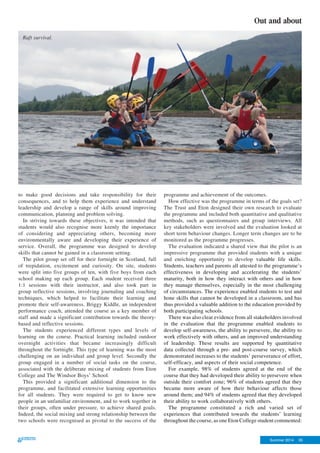 Summer 2014 35
Out and about
to make good decisions and take responsibility for their
consequences, and to help them experience and understand
leadership and develop a range of skills around improving
communication, planning and problem solving.
In striving towards these objectives, it was intended that
students would also recognise more keenly the importance
of considering and appreciating others, becoming more
environmentally aware and developing their experience of
service. Overall, the programme was designed to develop
skills that cannot be gained in a classroom setting.
The pilot group set off for their fortnight in Scotland, full
of trepidation, excitement and curiosity. On site, students
were split into five groups of ten, with five boys from each
school making up each group. Each student received three
1:1 sessions with their instructor, and also took part in
group reflective sessions, involving journaling and coaching
techniques, which helped to facilitate their learning and
promote their self-awareness. Briggy Kiddle, an independent
performance coach, attended the course as a key member of
staff and made a significant contribution towards the theory-
based and reflective sessions.
The students experienced different types and levels of
learning on the course. Practical learning included outdoor
overnight activities that became increasingly difficult
throughout the fortnight. This type of learning was the most
challenging on an individual and group level. Secondly the
group engaged in a number of social tasks on the course,
associated with the deliberate mixing of students from Eton
College and The Windsor Boys’ School.
This provided a significant additional dimension to the
programme, and facilitated extensive learning opportunities
for all students. They were required to get to know new
people in an unfamiliar environment, and to work together in
their groups, often under pressure, to achieve shared goals.
Indeed, the social mixing and strong relationship between the
two schools were recognised as pivotal to the success of the
programme and achievement of the outcomes.
How effective was the programme in terms of the goals set?
The Trust and Eton designed their own research to evaluate
the programme and included both quantitative and qualitative
methods, such as questionnaires and group interviews. All
key stakeholders were involved and the evaluation looked at
short term behaviour changes. Longer term changes are to be
monitored as the programme progresses.
The evaluation indicated a shared view that the pilot is an
impressive programme that provided students with a unique
and enriching opportunity to develop valuable life skills.
Students, teachers and parents all attested to the programme’s
effectiveness in developing and accelerating the students’
maturity, both in how they interact with others and in how
they manage themselves, especially in the most challenging
of circumstances. The experience enabled students to test and
hone skills that cannot be developed in a classroom, and has
thus provided a valuable addition to the education provided by
both participating schools.
There was also clear evidence from all stakeholders involved
in the evaluation that the programme enabled students to
develop self-awareness, the ability to persevere, the ability to
work effectively with others, and an improved understanding
of leadership. These results are supported by quantitative
data collected through a pre- and post-course survey, which
demonstrated increases to the students’ perseverance of effort,
self-efficacy, and aspects of their social competence.
For example, 98% of students agreed at the end of the
course that they had developed their ability to persevere when
outside their comfort zone; 96% of students agreed that they
became more aware of how their behaviour affects those
around them; and 94% of students agreed that they developed
their ability to work collaboratively with others.
The programme constituted a rich and varied set of
experiences that contributed towards the students’ learning
throughout the course, as one Eton College student commented:
Raft survival.
 