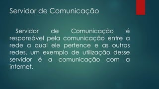Servidor de Comunicação 
Servidor de Comunicação é 
responsável pela comunicação entre a 
rede a qual ele pertence e as outras 
redes, um exemplo de utilização desse 
servidor é a comunicação com a 
internet. 
 