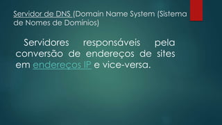 Servidor de DNS (Domain Name System (Sistema 
de Nomes de Domínios) 
Servidores responsáveis pela 
conversão de endereços de sites 
em endereços IP e vice-versa. 
 