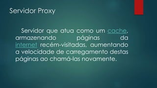 Servidor Proxy 
Servidor que atua como um cache, 
armazenando páginas da 
internet recém-visitadas, aumentando 
a velocidade de carregamento destas 
páginas ao chamá-las novamente. 
 
