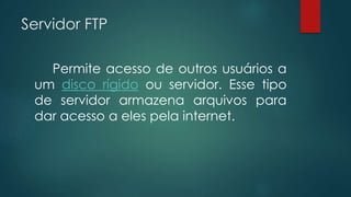 Servidor FTP 
Permite acesso de outros usuários a 
um disco rígido ou servidor. Esse tipo 
de servidor armazena arquivos para 
dar acesso a eles pela internet. 
 