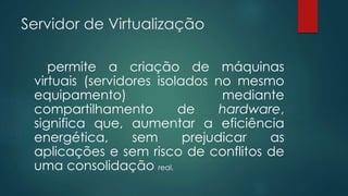 Servidor de Virtualização 
permite a criação de máquinas 
virtuais (servidores isolados no mesmo 
equipamento) mediante 
compartilhamento de hardware, 
significa que, aumentar a eficiência 
energética, sem prejudicar as 
aplicações e sem risco de conflitos de 
uma consolidação real. 
 