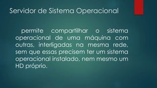 Servidor de Sistema Operacional 
permite compartilhar o sistema 
operacional de uma máquina com 
outras, interligadas na mesma rede, 
sem que essas precisem ter um sistema 
operacional instalado, nem mesmo um 
HD próprio. 
 