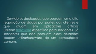 Servidores dedicados, que possuem uma alta 
requisição de dados por partes dos clientes e 
que atuam em aplicações críticas 
utilizam hardware específico para servidores. Já 
servidores que não possuam essas atuações 
podem utilizarhardware de um computador 
comum. 
 