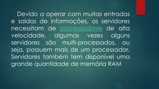 Devido a operar com muitas entradas 
e saídas de informações, os servidores 
necessitam de processadores de alta 
velocidade, algumas vezes alguns 
servidores são multi-processados, ou 
seja, possuem mais de um processador. 
Servidores também tem disponível uma 
grande quantidade de memória RAM 
 