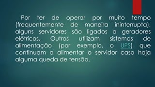 Por ter de operar por muito tempo 
(frequentemente de maneira ininterrupta), 
alguns servidores são ligados a geradores 
elétricos. Outros utilizam sistemas de 
alimentação (por exemplo, o UPS) que 
continuam a alimentar o servidor caso haja 
alguma queda de tensão. 
 