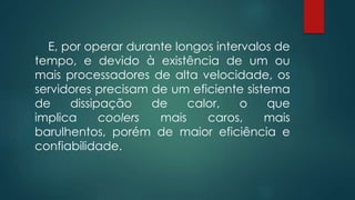 E, por operar durante longos intervalos de 
tempo, e devido à existência de um ou 
mais processadores de alta velocidade, os 
servidores precisam de um eficiente sistema 
de dissipação de calor, o que 
implica coolers mais caros, mais 
barulhentos, porém de maior eficiência e 
confiabilidade. 
 