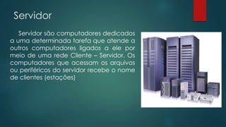 Servidor 
Servidor são computadores dedicados 
a uma determinada tarefa que atende a 
outros computadores ligados a ele por 
meio de uma rede Cliente – Servidor. Os 
computadores que acessam os arquivos 
ou periféricos do servidor recebe o nome 
de clientes (estações) 
 