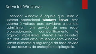Servidor Windows 
Servidor Windows é aquele que utiliza o 
sistema operacional Windows Server, esse 
sistema é voltado para servidores e permite 
administrar um servidor de uma rede, 
proporcionando compartilhamento te 
arquivos, impressoras, internet e muitos outros 
recursos. Além disso um servido com Windows 
Server aumenta a segurança da rede devido 
os seus recursos de proteção e cripitografia. 
 