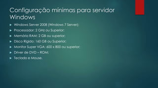 Configuração mínimas para servidor 
Windows 
 Windows Server 2008 (Windows 7 Server); 
 Processador: 2 GHz ou Superior; 
 Memória RAM: 2 GB ou superior; 
 Disco Rígido: 160 GB ou Superior; 
 Monitor Super VGA: 600 x 800 ou superior; 
 Driver de DVD – ROM; 
 Teclado e Mouse. 
 