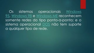 Os sistemas operacionais Windows 
95, Windows 98 e Windows ME reconhecem 
somente redes do tipo ponto-a-ponto; e o 
sistema operacional DOS não tem suporte 
a qualquer tipo de rede. 
 