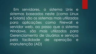 Em servidores, o sistema Unix e 
sistemas baseados neste (como Linux 
e Solaris) são os sistemas mais utilizados 
para aplicações como Firewall e 
servidor web, ao passo que o sistema 
Windows, são mais utilizados para 
Gerenciamento de Usuários e serviços 
pela facilidade de operação e 
manutenção (AD) 
 