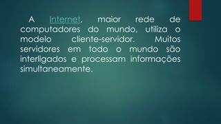 A Internet, maior rede de 
computadores do mundo, utiliza o 
modelo cliente-servidor. Muitos 
servidores em todo o mundo são 
interligados e processam informações 
simultaneamente. 
 