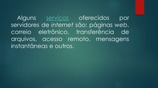 Alguns serviços oferecidos por 
servidores de internet são: páginas web, 
correio eletrônico, transferência de 
arquivos, acesso remoto, mensagens 
instantâneas e outros. 
