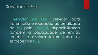 Servidor de Fax 
Servidor de Fax: Servidor para 
transmissão e recepção automatizada 
de fax pela Internet, disponibilizando 
também a capacidade de enviar, 
receber e distribuir faxem todas as 
estações da NET. 
 