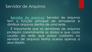 Servidor de Arquivos 
Servidor de arquivos: Servidor de arquivos 
tem a função principal de armazenar e 
distribuir arquivos dentro de uma rede. 
É importante que os servidores de arquivos 
protejam corretamente os dados e que cada 
usuário da rede que possui cadastro no 
servidor de arquivos tenha acesso apenas a 
seus dados. 
 