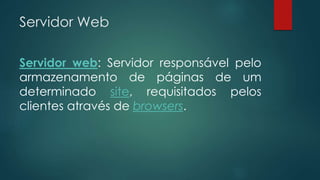 Servidor Web 
Servidor web: Servidor responsável pelo 
armazenamento de páginas de um 
determinado site, requisitados pelos 
clientes através de browsers. 
 