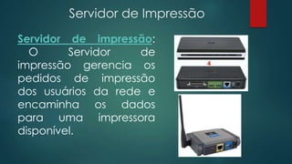 Servidor de Impressão 
Servidor de impressão: 
O Servidor de 
impressão gerencia os 
pedidos de impressão 
dos usuários da rede e 
encaminha os dados 
para uma impressora 
disponível. 
 