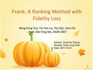Frank: A Ranking Method with
         Fidelity Loss
  Ming-Feng Tsai, Tie-Yan Liu, Tao Qin, Hsin-Hsi
        chen, Wei-Ying Ma, SIGIR 2007


                              Advisor: Chia-Hui Chang
                              Student: Chen-Ling Chen
                              Date: 2011-10-21




                                                        1
 