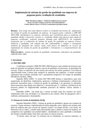 XIII SIMPEP - Bauru, SP, Brasil, 6 a 8 de Novembro de 2006
1
Implantação de sistema de gestão da qualidade em empresa de
pequeno porte: avaliação de resultados
Hélio Massaharu Ujihara (UNITAU) hujihara@terra.com.br
Alvaro Azevedo Cardoso (UNITAU) azevedo@unitau.br
Carlos Alberto Chaves (UNITAU) carlosachaves@yahoo.com.br
Resumo: Este artigo tem como objetivo avaliar os resultados decorrentes da implantação
do sistema de gestão da qualidade em empresa de pequeno porte, conforme a NBR ISO
9001:2000, abordando-se os aspectos relevantes que contribuíram para as melhorias de
qualidade obtidas e discutí-las perante os resultados obtidos num universo mais amplo de
empresas certificadas, conforme pesquisa efetuada pela ABNT/CB-25. Os resultados
mostraram que a certificação do sistema de gestão da qualidade na empresa Proserv
melhorou a qualidade, com redução das não conformidades e refugos e consequente
melhoria da satisfação dos clientes, tendo como fatores de influência no sucesso da
implantação do sistema de gestão da qualidade o treinamento e o comprometimento das
pessoas.
Palavras-chave: sistema de gestão da qualidade; treinamento; indicadores da qualidade;
NBR ISO 9001:2000.
1. Introdução
1.1 ISO 9001:2000
A referência normativa NBR ISO 9001:2000 baseou-se num modelo de processos que
pode ser aplicado em qualquer empresa, seja ela de produção, de processos, ou prestadora de
serviços. Todos os requisitos da nova norma são escritos em termos genéricos. Essa falta de
especificidade torna a norma mais amigável às operações das empresas. A norma revisada
representa uma evolução orientada com o pensamento progressivo do campo da qualidade
(PEARCH e KITKA, 2006).
Segundo Mello (2002) “A norma ISO 9001:2000 destaca a importância, para uma
organização, de identificar, implementar, gerenciar e melhorar continuamente a eficácia dos
processos necessários para o sistema de gestão da qualidade e de gerenciar as interações
desses processos para atingir seus objetivos” e acrescenta que “[...] eficácia e eficiência de um
processo podem ser diagnosticadas mediante processos de análises críticas internas e
externas”.
Maranhão (2005) cita ainda que a norma revisada exige dos usuários um maior
alinhamento entre suas atividades e as expectativas dos clientes, além de agregarem valor e
melhorar continuamente o desempenho.
1.2 Sistema de Gestão da Qualidade (SGQ)
Segundo Maranhão (2005), “sistema de gestão da qualidade é apenas um conjunto de
recursos e regras mínimas, implementado de forma adequada, com o objetivo de orientar cada
parte da empresa para que execute de maneira correta e no tempo devido a sua tarefa, em
harmonia com as outras , estando todas direcionadas para o objetivo comum da empresa: ser
competitiva (ter qualidade com produtividade)”, entendendo-se como qualidade a satisfação
dos clientes e produtividade, fazer mais com cada vez menos recursos.
O mesmo autor cita que “os sistemas são as instalações, os recursos materiais, as
 