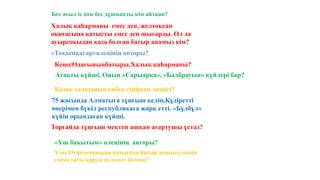 Бес асыл іс пен бес дұшпанды кім айтқан?
Халық қаһарманы емес деп, желтоқсан
оқиғасына қатысты емес деп шығарды. Ол да
ауырсоқыдан қаза болған батыр апамыз кім?
«Тоқымқағар»өлеңінің авторы?
КеңесОдағыныңбатыры,Халық қаһарманы?
Атақты күйші. Оның «Сарыарқа», «Балбрауын» күйлері бар?
Қазақ халқының еңбек сіңірген әншісі?
Торғайда тұңғыш мектеп ашқан ағартушы ұстаз?
75 жасында Алматыға тұңғыш келіп,Құдіретті
өнерімен бүкіл республикаға жарқ етті. «Бұлбұл»
күйін орындаған күйші.
«Үш бақытым» өлеңінің авторы?
Ұлы Отан соғысына қатысқан батыр апамыз, оның
соғыстағы қаруы пулемет болған?
 