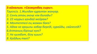 5-айналым. «Сөзжұмбақ сыры».
Тәуелсіз. 1.Жылдан құралған жануар.
2. Сенің атаң әкеңе кім болады?
3. 22 наурыз қандай мейрам?
4. Мектептегі ең жаман баға?
5. Адам не арқылы хабар береді, сұрайды, сөйлеседі?
6.Аптаның бірінші күні?
7. Не қымбат, білу қиын?
8. Қойдың төлі?
 