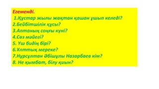Егеменді.
1.Құстар жылы жақтан қашан ұшып келеді?
2.Бейбітшілік құсы?
3.Аптаның соңғы күні?
4.Сөз мәйегі?
5. Үш бидің бірі?
6.Ұлттық мереке?
7.Нұрсұлтан Әбішұлы Назарбаев кім?
8. Не қымбат, білу қиын?
 