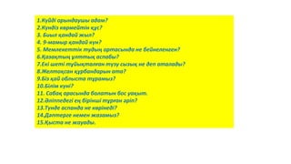 1.Күйді орындаушы адам?
2.Күндіз көрмейтін құс?
3. Биыл қандай жыл?
4. 9-мамыр қандай күн?
5. Мемлекеттік тудың ортасында не бейнеленген?
6.Қазақтың ұлттық аспабы?
7.Екі шеті тұйықталған түзу сызық не деп аталады?
8.Желтоқсан құрбандарын ата?
9.Біз қай облыста тұрамыз?
10.Білім күні?
11. Сабақ арасында болатын бос уақыт.
12.Әліппедегі ең бірінші тұрған әріп?
13.Түнде аспанда не көрінеді?
14.Дәптерге немен жазамыз?
15.Қыста не жауады.
 