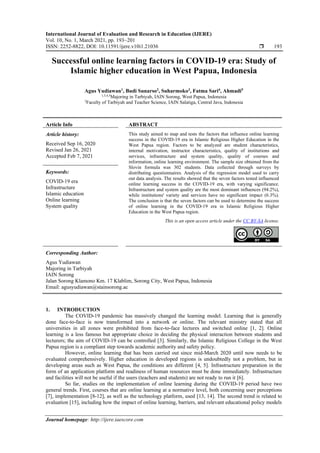 International Journal of Evaluation and Research in Education (IJERE)
Vol. 10, No. 1, March 2021, pp. 193~201
ISSN: 2252-8822, DOI: 10.11591/ijere.v10i1.21036  193
Journal homepage: http://ijere.iaescore.com
Successful online learning factors in COVID-19 era: Study of
Islamic higher education in West Papua, Indonesia
Agus Yudiawan1
, Budi Sunarso2
, Suharmoko3
, Fatma Sari4
, Ahmadi5
1,3,4,5
Majoring in Tarbiyah, IAIN Sorong, West Papua, Indonesia
2
Faculty of Tarbiyah and Teacher Science, IAIN Salatiga, Central Java, Indonesia
Article Info ABSTRACT
Article history:
Received Sep 16, 2020
Revised Jan 26, 2021
Accepted Feb 7, 2021
This study aimed to map and tests the factors that influence online learning
success in the COVID-19 era in Islamic Religious Higher Education in the
West Papua region. Factors to be analyzed are student characteristics,
internal motivation, instructor characteristics, quality of institutions and
services, infrastructure and system quality, quality of courses and
information, online learning environment. The sample size obtained from the
Slovin formula was 302 students. Data collected through surveys by
distributing questionnaires. Analysis of the regression model used to carry
out data analysis. The results showed that the seven factors tested influenced
online learning success in the COVID-19 era, with varying significance.
Infrastructure and system quality are the most dominant influences (94.2%),
while institutions' variety and services have no significant impact (6.3%).
The conclusion is that the seven factors can be used to determine the success
of online learning in the COVID-19 era in Islamic Religious Higher
Education in the West Papua region.
Keywords:
COVID-19 era
Infrastructure
Islamic education
Online learning
System quality
This is an open access article under the CC BY-SA license.
Corresponding Author:
Agus Yudiawan
Majoring in Tarbiyah
IAIN Sorong
Jalan Sorong Klamono Km. 17 Klablim, Sorong City, West Papua, Indonesia
Email: agusyudiawan@stainsorong.ac
1. INTRODUCTION
The COVID-19 pandemic has massively changed the learning model. Learning that is generally
done face-to-face is now transformed into a network or online. The relevant ministry stated that all
universities in all zones were prohibited from face-to-face lectures and switched online [1, 2]. Online
learning is a less famous but appropriate choice in deciding the physical interaction between students and
lecturers; the aim of COVID-19 can be controlled [3]. Similarly, the Islamic Religious College in the West
Papua region is a compliant step towards academic authority and safety policy.
However, online learning that has been carried out since mid-March 2020 until now needs to be
evaluated comprehensively. Higher education in developed regions is undoubtedly not a problem, but in
developing areas such as West Papua, the conditions are different [4, 5]. Infrastructure preparation in the
form of an application platform and readiness of human resources must be done immediately. Infrastructure
and facilities will not be useful if the users (teachers and students) are not ready to run it [6].
So far, studies on the implementation of online learning during the COVID-19 period have two
general trends. First, courses that are online learning at a normative level, both concerning user perceptions
[7], implementation [8-12], as well as the technology platform, used [13, 14]. The second trend is related to
evaluation [15], including how the impact of online learning, barriers, and relevant educational policy models
 