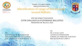 TERM 1 EXAMINATION
PRESENTATION ON
Identification of range of fire through
wound Ballistic
FOR THE SUBJECT EVALUATION
CUTM 2901(UGFS S4-P3)FORENSIC BALLISTICS
PRESENTED ON: March13, 2024
BY
BASANTA KUMAR PANIGRAHI
REGISTRATION NO. 222104320045
B.SC. FORENSIC SCIENCE(SEM. 4)
TO
MS. UJAALA JAIN
ASSISTANT PROFESSOR
SCHOOL OF FORENSIC SCIENCES
BHUBANESWAR CAMPUS
 