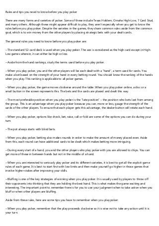 Rules and tips you need to know before you play poker
There are many forms and varieties of poker. Some of these include Texas Holdem, Omaha High-Low, 7 Card Stud,
and many others. Although these might appear difficult to play, they aren’t especially when you get to know the
rules before you play poker. Despite the varieties in the games, they share common rules aside from the common
goal, which is to win money from the other players by placing strategic bets with your dealt cards.
The general rules you need to know before you play poker are:
– The standard 52-card deck is used when you play poker. The ace is considered as the high card except in High-
Low games wherein, it can either be high or low.
– Aside from the hand rankings, study the terms used before you play poker.
– When you play poker, you and the other players will be each dealt with a “hand”, a term used for cards. You
make a bet based on the strength of your hand in every betting round. You should know the ranking of the hands
when you play. This ranking is applicable to all poker games.
– When you play poker, the game moves clockwise around the table. When you play poker online, a disc or a
small button in the screen represents this. The bets and the cards are placed and dealt this way.
– The most preferable position when you play poker is the “late position” – the position who bets last from among
the group. This is an advantage when you play poker because you can, more or less, gauge the strength of the
cards of the other players. To ensure that each player gets this advantage, the dealer button will rotate each hand.
– When you play poker, options like check, bet, raise, call or fold are some of the options you can do during your
turn.
– The pot always starts with blind bets.
– When you play poker, betting also makes rounds in order to make the amount of money placed even. Aside
from this, each round can have additional cards to be dealt which makes betting more intriguing.
– During every start of a hand, you and the other players who play poker with you are allowed to chips. You can
get more of these in between hands but not in the middle of a hand.
– When you are interested to seriously play poker and its different varieties, it is best to get all the explicit game
rules of each game. It is best to start first with low limits and then make yourself go higher in those games that
involve higher stakes after improving your skills.
– Bluffing is one of the key strategies of winning when you play poker. It is usually used by players to throw off
their opponents into thinking that they are holding the best hand. This is what makes the game exciting and
interesting. The important point to remember here is for you to use your judgment when to take action when you
bluff or when other players are bluffing.
Aside from these rules, here are some tips you have to remember when you play poker:
– When you play poker, remember that the play proceeds clockwise so it is wise not to take any action until it is
your turn.
 