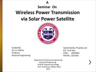 A 
Seminar On 
Wireless Power Transmission 
via Solar Power Satellite 
Submitted By: Priyanka Jain 
B.E. Final Year 
E/No : 10/05821 
Roll No : 2221432 
Guided By: 
Dr. S.S. Mehta 
Professor 
Electrical Engineering 
Department Of Electrical Engineering 
Faculty Of Engineering 
M.B.M. Engineering College, 
J.N.V. University, Jodhpur (Raj.) 
2014 
 
