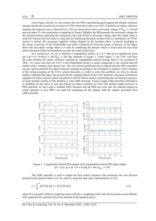  ISSN: 2088-8708
Int J Elec & Comp Eng, Vol. 10, No. 6, December 2020 : 6309 - 6318
6314
From Figure 2(Left), we can resume that our PID is performing good against the altitude reference
changes taking into account an overshoot of 17% which don’t allow our UAV to perform an indoor reference
tracking, the response time is about 8.5 sec. The two front motors have a hovering voltage of Vhov = 10 volt
and can attain 25 volts maximum so regarding to Figure 2(Right), the PID generate the necessary voltage for
the desired motion respecting the maximum value and return to hovering voltage after the steady state is
achieved whereas the rear motor is used just for stabilizing the pitch moment and its contribution in VTOL
motion is minim, the maximum supplied voltage depend on the location where is placed according to
the center of gravity of the Tiltrotor(the rear motor is placed far from the center of gravity, in the figure
above the rear motor voltage attain 3.3 volts for stabilizing the altitude which is lower than the two front
motors because of their location(there are near the center of gravity)).
In a second test, we try to perform a longitudinal motion of ( X = 4m) at an equilibrium point
(ψ = ϕ = θ = 0 rad; Z = 2m; Vhov = 10) like illustrate in Figure 3. From Figure 3, our UAV will have
the same problem for indoor reference tracking for longitudinal motion because there is an overshoot of
10% ; we notice also that our UAV in the longitudinal motion is quick comparing to the vertical take-off
motion with a response time about 6 sec. The two motion performed above indicate that the PID controllers
are not a good controller for indoor reference tracking according to the simulation in Figures 2 and 3 because
of the strong coupling of the UAV system dynamics, in order to solve this problem, we have to choose
another controller that takes into account all the coupling effects of the UAV dynamics, the most well-known
regulator for linear systems which can perform well for indoor motion, minimizing the cost function and give
us more feasible solution of this problem is a the LQR controller. Using a single LQR controller will help us
to feedback all the states in one step (based on matrix calculus) to select the desired output however in
PID controller we have used a multiple PID’s because that the PID can cover just one channel (based on
scalar calculus) so five PID’s are used for comparing all the outputs with the outputs generated from
LQR controller.
Figure 3. Longitudinal motion PID outputs (left), longitudinal motion PID inputs (right)
(Z = 2 m ;ψ = ϕ = θ = 0 rad; X = 4m; Vhov = 10)
The LQR controller is used to obtain the best control sequence that minimizes the cost function
detailed in the equation below [14, 24, and 25], using the state space representation in (12):
𝐽 = ∫ 𝑋(𝑡) 𝑇
𝑄 𝑋(𝑡) + 𝑈(𝑡) 𝑇
𝑅 𝑈(𝑡)
∞
0
(12)
where R is a positive definite weighting matrix and Q is a weighting matrix that can be positive semi-definite,
U(t) represents the optimal control law detailed in the equation above:
 