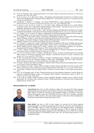 Int J Elec & Comp Eng ISSN: 2088-8708 
PID vs LQR controller for tilt rotor airplane (Aoued Houari)
6317
[8] P. Fan, X. Wang, K.Y. Kai., “Design and Control of a Tri-rotor Aircraft,” International conference on Control and
Automation, pp. 1972-1979, 2010.
[9] H. Gu, X. Lyu, Z. Li, S. Shen and F. Zhang., “Development and Experimental Verification of a Hybrid vertical
Take-off and Landing(VTOL) Unmanned Aerial vehicle(UAV),” International Conference on Unmanned Aircraft
Systems, pp. 160-169, 2017.
[10] G. Francisco, V. Rafael, F. C. Eduardo., “An iterative Model Predictive control Algorithm for UAV Guidance,”
IEEE Transactions on Aerospace and Electronic Systems, vol. 51, no. 3, pp. 2406-2419, 2015.
[11] S. Yoon, S. J. Lee, B. Lee, C. J. Kim, Y. J. Lee and S. Sung, “Design and Flight Test of a Small TriRotor
Unmanned Vehicle with a LQR Based Onboard Attitude Control System,” International Journal of Innovative
Computing, Information and Control, pp. 2347-2360, 2013.
[12] D. W. Yoo, H. D. Oh, D. Y. Won and M. J. Tahk, “Dynamic Modeling and Stabilization Techniques for Tri-Rotor
Unmanned Aerial Vehicles,” International Journal of Aeronautical and Space Science, vol. 11, no. 3, pp. 167-174, 2010.
[13] D. T. Huang, T. H. H. Le and N. H. Nguyen, “Adapting SE (3) Nonlinear Geometric Method to Control Single-Tri
Rotor with Integrator,” American Journal of Aerospace Engineering, pp. 96-105, 2018.
[14] Y. Q. Zhang, W. P. Zhaw and S. Xiang, “Control Law and Simulation Analysis of Vertical Take-Off and Landing
Stage of Tilt-Rotor Aircraft,” Journal of Advanced Materials Research, pp. 521-524, 2015.
[15] S. K. Pandey, J. Dey and S. Banerjee, “Design of Optimal PID Controller for Control of Twin Rotor MIMO System
(TRMS),” Advances in Power and Control Engineering, pp. 93-106, 2020.
[16] M.A. Ahmad, S.I. Azuma and T. Sugie, “Performance analysis of model-free PID tuning of MIMO systems based
on simultaneous perturbation stochastic approximation,” Expert Systems with Applications, pp. 6361-6370, 2014.
[17] M.R.B. Ghazali, M.A.B. Ahmad and R. Ismail, “Adaptive safe experimentation dynamics for data-driven
neuroendocrine-PID control of MIMO systems,” IETE Journal of Research, pp. 1-14, 2019.
[18] C. Chen, J. Zhang, D. Zhang and L. Shen, “Control and Flight Test of a Tiltrotor Unmanned Aerial Vehicle,”
International Journal of Advanced Robotic Systems, pp.1-12, 2017.
[19] C. S. Yoo, S. D. Ryu, B. J Park, Y. S Kang, C. M Elias and S. B Jung, “Actuator controller based on Fuzzy Sliding
Mode Control of Tilt Rotor Unmanned Aerial Vehicles,” International Journal of Control, Automation and
systems, vol. 12, no. 6, pp. 1257-1265, 2014.
[20] M. Nasr, M. Ashraf, M. S Hussein, A. S Salem, C. M Elias, O. M Shehata and E. I Moragn., “A comparative study
on the control of UAVs for Trajectory tracking by MPC, SMC, Backstepping, and Fuzzy Logic controllers,”
IEEE International Conference in Vehicular Electronics and Safety, pp. 1-6, 2018.
[21] Z. Prime, J. Sherwood, M. Smith, and A Stabile, “Remote Control Vertical Take-off and Landing Model Aircraft,”
Level 4 Honors Project Final Report, 2005.
[22] Ch. B. Prakash, R. S Naik, ”Tuning of PID Controller by Ziegler Nichols Algorithm for Position Control of DC
Motor,” International journal of Innovative Science,Engineering and Technology, vol. 1, no. 3, pp. 379-382, 2014.
[23] T. R. Kurfess, "Getting in tune with Ziegler-Nichols," Academic Viewpoint column, Control Engineering magazine,
2007.
[24] K. K. Yit, P. Rajendran, and L. K Wee, “Proportional-derivative Linear Quadratic Regulator Controller Design for
improved Longitudinal Motion Control of Unmanned Aerial Vehicles,” International journal of Micro Air
Vehicles, vol. 8, no. 1, pp. 41-50, 2016.
[25] A. M. Ayad, H. Wahid, ”Optimal Tuning of Linear Quadratic Regulator controller Using a Particle Swarm
Optimization for Two-Rotor Aero dynamical System,” International journal of Electronics and Communication
Engineering, pp. 196-202, 2017.
BIOGRAPHIES OF AUTHORS
Aoued Houari Was born on 1985 in Relizane, Algeria. He received his B.S (State engineer)
Engineering degree in automatism from University of Sciences and Technology of Oran (USTO-
MB), Algeria, in 2008. He received his M.S (Magister) degree in Electronics, Automatic,
Robotic and productic option from USTO-MB University in 2012. He is currently an associate
professor at UHBC university. His main research interest is within the control and applications
of advanced control technics, design and control of UAV.
Imine Bachir was born on 1962 in Oran, Algeria. He received his B.S (State engineer)
Engineering degree in mechanical engineering from University of Sciences and Technology of
Oran (USTOMB), Algeria, in 1986. He received his M.S (Magister) degree in Mechanical
engineering, option: Energetical from USTO-MB university in 1993. He received his PHd in
Mechanical engineering, option: Energetical from USTO-MB university in 2004. He is currently
an associate professor in USTO-MB University since 1987. His main research interest is UAV
aerodynamic design.
 