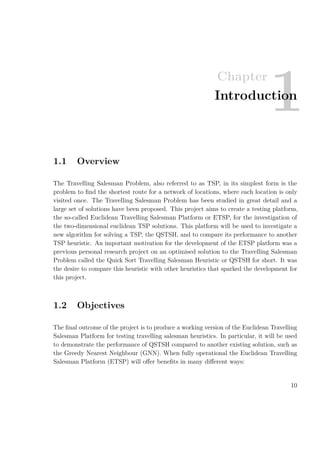 Chapter
1Introduction
1.1 Overview
The Travelling Salesman Problem, also referred to as TSP, in its simplest form is the
problem to ﬁnd the shortest route for a network of locations, where each location is only
visited once. The Travelling Salesman Problem has been studied in great detail and a
large set of solutions have been proposed. This project aims to create a testing platform,
the so-called Euclidean Travelling Salesman Platform or ETSP, for the investigation of
the two-dimensional euclidean TSP solutions. This platform will be used to investigate a
new algorithm for solving a TSP, the QSTSH, and to compare its performance to another
TSP heuristic. An important motivation for the development of the ETSP platform was a
previous personal research project on an optimised solution to the Travelling Salesman
Problem called the Quick Sort Travelling Salesman Heuristic or QSTSH for short. It was
the desire to compare this heuristic with other heuristics that sparked the development for
this project.
1.2 Objectives
The ﬁnal outcome of the project is to produce a working version of the Euclidean Travelling
Salesman Platform for testing travelling salesman heuristics. In particular, it will be used
to demonstrate the performance of QSTSH compared to another existing solution, such as
the Greedy Nearest Neighbour (GNN). When fully operational the Euclidean Travelling
Salesman Platform (ETSP) will oﬀer beneﬁts in many diﬀerent ways:
10
 