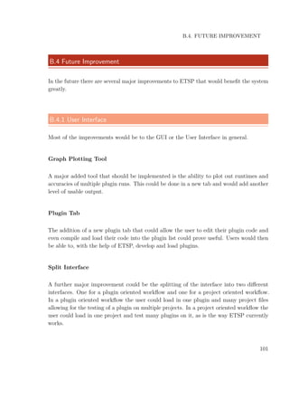 B.4. FUTURE IMPROVEMENT
B.4 Future Improvement
In the future there are several major improvements to ETSP that would beneﬁt the system
greatly.
B.4.1 User Interface
Most of the improvements would be to the GUI or the User Interface in general.
Graph Plotting Tool
A major added tool that should be implemented is the ability to plot out runtimes and
accuracies of multiple plugin runs. This could be done in a new tab and would add another
level of usable output.
Plugin Tab
The addition of a new plugin tab that could allow the user to edit their plugin code and
even compile and load their code into the plugin list could prove useful. Users would then
be able to, with the help of ETSP, develop and load plugins.
Split Interface
A further major improvement could be the splitting of the interface into two diﬀerent
interfaces. One for a plugin oriented workﬂow and one for a project oriented workﬂow.
In a plugin oriented workﬂow the user could load in one plugin and many project ﬁles
allowing for the testing of a plugin on multiple projects. In a project oriented workﬂow the
user could load in one project and test many plugins on it, as is the way ETSP currently
works.
101
 
