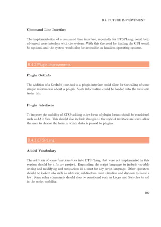 B.4. FUTURE IMPROVEMENT
Command Line Interface
The implementation of a command line interface, especially for ETSPLang, could help
advanced users interface with the system. With this the need for loading the GUI would
be optional and the system would also be accessible on headless operating systems.
B.4.2 Plugin Improvements
Plugin GetInfo
The addition of a GetInfo() method in a plugin interface could allow for the calling of some
simple information about a plugin. Such information could be loaded into the heuristic
tester tab.
Plugin Interfaces
To improve the usability of ETSP adding other forms of plugin format should be considered
such as JAR ﬁles. This should also include changes to the style of interface and even allow
the user to choose the form in which data is passed to plugins.
B.4.3 ETSPLang
Added Vocabulary
The addition of some functionalities into ETSPLang that were not implemented in this
version should be a future project. Expanding the script language to include variable
setting and modifying and comparison is a must for any script language. Other operaters
should be looked into such as addition, subtraction, multiplication and division to name a
few. Some other commands should also be considered such as Loops and Switches to aid
in the script usability.
102
 