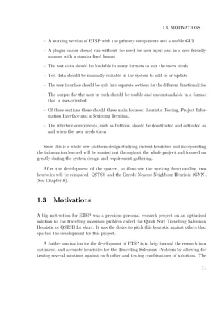 1.3. MOTIVATIONS
– A working version of ETSP with the primary components and a usable GUI
– A plugin loader should run without the need for user input and in a user friendly
manner with a standardised format
– The test data should be loadable in many formats to suit the users needs
– Test data should be manually editable in the system to add to or update
– The user interface should be split into separate sections for the diﬀerent functionalities
– The output for the user in each should be usable and understandable in a format
that is user-oriented
– Of these sections there should three main focuses: Heuristic Testing, Project Infor-
mation Interface and a Scripting Terminal.
– The interface components, such as buttons, should be deactivated and activated as
and when the user needs them
Since this is a whole new platform design studying current heuristics and incorporating
the information learned will be carried out throughout the whole project and focused on
greatly during the system design and requirement gathering.
After the development of the system, to illustrate the working functionality, two
heuristics will be compared: QSTSH and the Greedy Nearest Neighbour Heuristic (GNN).
(See Chapter 8).
1.3 Motivations
A big motivation for ETSP was a previous personal research project on an optimised
solution to the travelling salesman problem called the Quick Sort Travelling Salesman
Heuristic or QSTSH for short. It was the desire to pitch this heuristic against others that
sparked the development for this project.
A further motivation for the development of ETSP is to help forward the research into
optimised and accurate heuristics for the Travelling Salesman Problem by allowing for
testing several solutions against each other and testing combinations of solutions. The
11
 