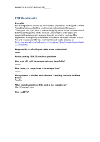 FOR	
  OFFICAL	
  USE	
  EXID	
  NUMEBR[________]	
  
ETSP	
  Questionnaire	
  
	
  
Preamble	
  
For	
  this	
  experiment	
  you	
  will	
  be	
  asked	
  a	
  series	
  of	
  questions	
  relating	
  to	
  ETSP/	
  the	
  
Travelling	
  Salesman	
  Problem	
  or	
  other	
  material	
  relating	
  to	
  this	
  system.	
  
Throughout	
  this	
  experiment	
  if	
  you	
  are	
  struggling	
  please	
  review	
  the	
  user	
  manual	
  
before	
  admitting	
  defeat	
  on	
  the	
  problem.	
  Only	
  complete	
  as	
  far	
  as	
  you	
  are	
  
comfortable	
  going	
  and	
  give	
  a	
  reason	
  if	
  you	
  do	
  not	
  wish	
  to	
  continue.	
  This	
  
experiment	
  is	
  completely	
  anonymized	
  and	
  data	
  will	
  be	
  stored	
  and	
  used	
  as	
  such.	
  
You	
  will	
  require	
  Java	
  8	
  for	
  this	
  experiment	
  which	
  can	
  be	
  obtained	
  at	
  
http://www.oracle.com/technetwork/java/javase/downloads/jre8-­‐downloads-­‐
2133155.html	
  	
  
	
  
Do	
  you	
  understand	
  and	
  agree	
  to	
  the	
  above	
  information?	
  
______	
  
	
  
Before	
  running	
  ETSP	
  fill	
  out	
  these	
  questions	
  
	
  
On	
  a	
  scale	
  of	
  1	
  to	
  10	
  how	
  do	
  you	
  rate	
  your	
  java	
  ability?	
  
_______	
  
	
  
How	
  many	
  years	
  experience	
  in	
  java	
  do	
  you	
  have?	
  
_______	
  
	
  
Have	
  you	
  ever	
  studied	
  or	
  worked	
  on	
  the	
  Travelling	
  Salesman	
  Problem	
  
Before?	
  
Yes/No	
  
	
  
What	
  operating	
  system	
  will	
  be	
  used	
  in	
  this	
  experiment?	
  
Mac/Windows/Linux	
  
	
  
Now	
  load	
  ETSP	
  
 